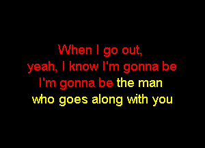 When I go out,
yeah, I know I'm gonna be

I'm gonna be the man
Wno goes along with you