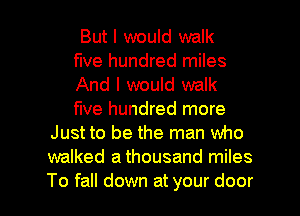 But I would walk
five hundred miles
And I would walk
five hundred more
Just to be the man who
walked a thousand miles

To fall down at your door I