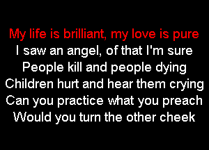 My life is brilliant, my love is pure
I saw an angel, ofthat I'm sure
People kill and people dying
Children hurt and hear them crying
Can you practice what you preach
Would you turn the other cheek