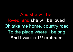 And she will be
loved, and she will be loved
Oh take me home, country road
To the place where I belong
And I want a TV embrace