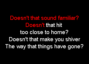 Doesn't that sound familiar?
Doesn't that hit
too close to home?
Doesn't that make you shiver
The way that things have gone?