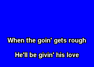 When the goin' gets rough

He'll be givin' his love