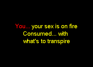 You... your sex is on fire

Consumed... with
what's to transpire