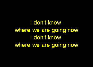 I don t know
where we are going now

I don't know
Wnere we are going now