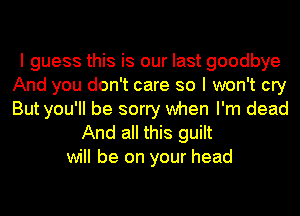 I guess this is our last goodbye
And you don't care so I won't cry
But you'll be sorry when I'm dead

And all this guilt
will be on your head