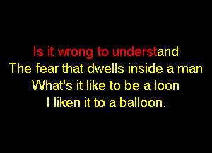Is it wrong to understand
The fear that dwells inside a man
What's it like to be a Ioon
I liken it to a balloon.