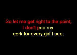 So let me get right to the point,

I don't pop my
cork for every girl I see.