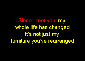 Since I metyou, my
whole life has changed

It's not just my
furniture you ve rearranged