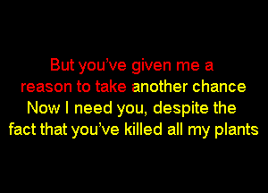 But youtve given me a
reason to take another chance
Now I need you, despite the
fact that youtve killed all my plants