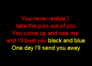 You never realize I
take the piss out of you
You come up and see me
and I'll beat you black and blue
One day I'll send you away