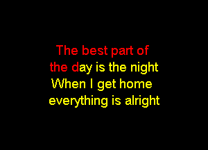 The best part of
the day is the night

When I get home
everything is alright