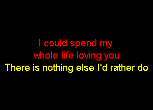 I could spend my

whole life loving you
There is nothing else I'd rather do