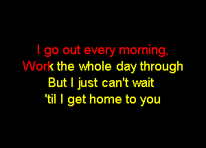 I go out every morning,
Work the whole day through

But I just can't wait
'til I get home to you