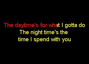 The daytime's for what I gotta do

The night time's the
time I spend with you