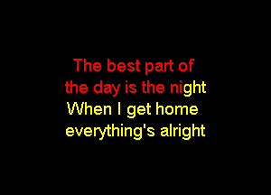 The best part of
the day is the night

When I get home
everything's alright