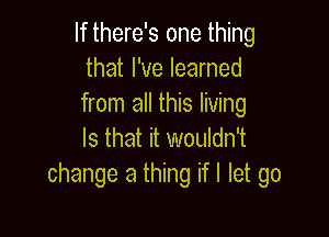 If there's one thing
that I've learned
from all this living

Is that it wouldn't
change a thing if I let go