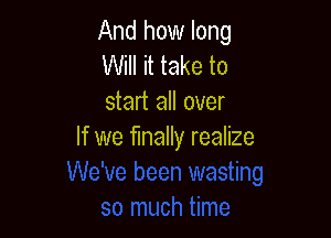 And how long
Will it take to
start all over

If we finally realize