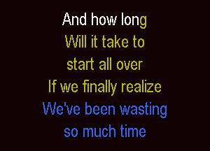 And how long
Will it take to
start all over

If we finally realize