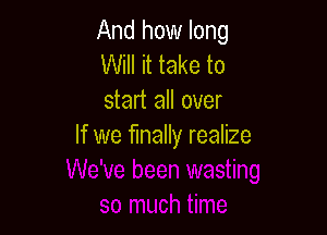 And how long
Will it take to
start all over

If we finally realize