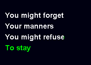 You might forget
Your manners

You might refuse
To stay
