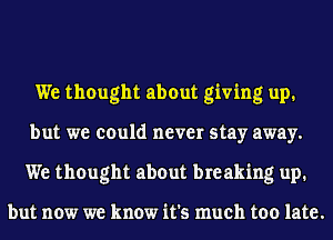 We thought about giving up.
but we could never stay away.
We thought about breaking up.

but now we know it's much too late.