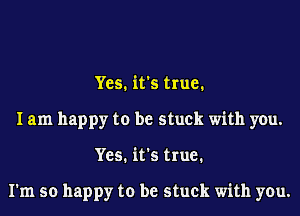 Yes. it's true.
I am happy to be stuck with you.
Yes. it's true.

I'm so happy to be stuck with you.