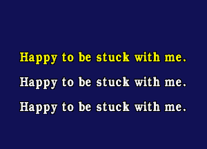 Happy to be stuck with me.
Happy to be stuck with me.
Happy to be stuck with me.