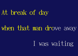 At break of day

when that man drove away

I was waiting