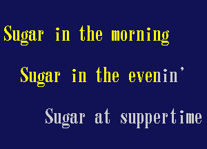 Sugar in the morning

Sugar in the evenin

Sugar at suppertime