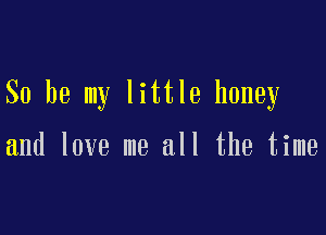 So be my little honey

and love me all the time