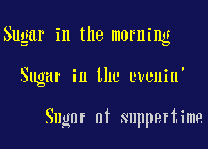 Sugar in the morning

Sugar in the evenin

Sugar at suppertime