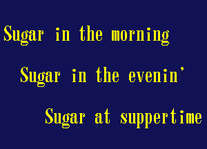 Sugar in the morning

Sugar in the evenin

Sugar at suppertime
