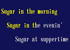 Sugar in the morning

Sugar in the evenin

Sugar at suppertime