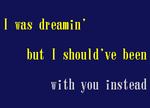 I was dreamin

but I should ve been

with you instead