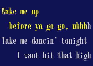 Wake me up

before ya g0 g0, uhhhh

Take me dancin' tonight

I want hit that high