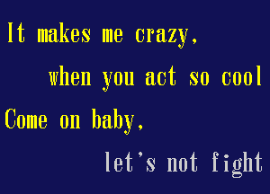 It makes me crazy.

when you act so cool

Come on baby.

let's not fight