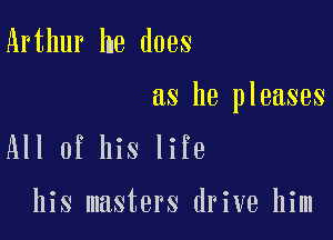 Arthur he does

as he pleases

All of his life

his masters drive him