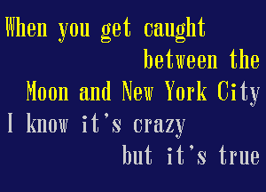 When you get caught
between the
Moon and New York City

I know it s crazy
but it,s true