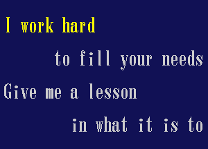 I work hard

to fill your needs

Give me a lesson

in what it is to