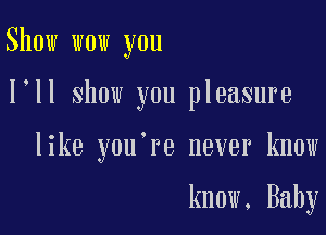 Show wow you

I ll show you pleasure

like you're never know

know, Baby
