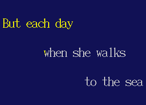 But each day

when she walks

to the sea