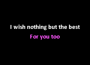 I wish nothing but the best

Foryoutoo