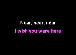 Near, near, near

I wish you were here