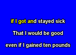 if I got and stayed sick

That I would be good

even if I gained ten pounds
