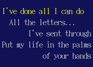 I,ve done all I can do
All the letters. . .
I've sent through

Put my life in the palms
of your hands