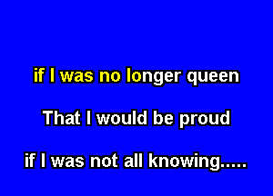 if I was no longer queen

That I would be proud

if I was not all knowing .....