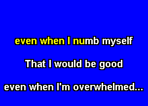 even when l numb myself

That I would be good

even when I'm overwhelmed...