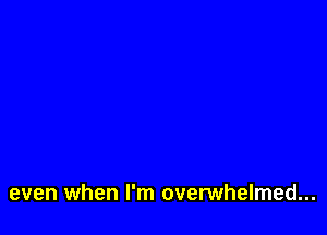 even when I'm overwhelmed...