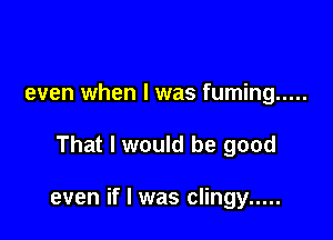 even when l was fuming .....

That I would be good

even if I was clingy .....