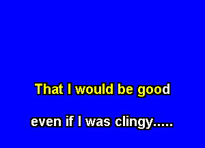 That I would be good

even if I was clingy .....